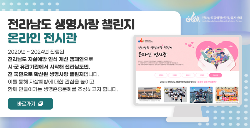 전라남도광역 정신건강복지센터
전라남도 생명사랑 챌린지
온라인 전시관
2020년 ~ 2024년 진행된 전라남도 자살예방 인식 개선 캠페인으로
시·군 유관기관에서 시작해 전라남도민, 전 국민으로 확산된 생명사랑 챌린지입니다.
이를 통해 자살예방에 대한 관심을 높이고 함께 만들어가는 생명존중문화를 조성하고자 합니다.