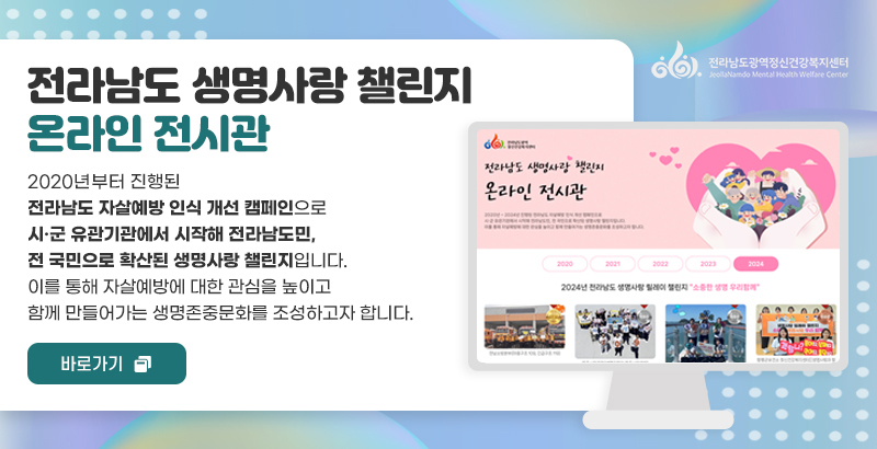 전라남도광역 정신건강복지센터
전라남도 생명사랑 챌린지
온라인 전시관
2020년부터 진행된 전라남도 자살예방 인식 개선 캠페인으로
시·군 유관기관에서 시작해 전라남도민, 전 국민으로 확산된 생명사랑 챌린지입니다.
이를 통해 자살예방에 대한 관심을 높이고 함께 만들어가는 생명존중문화를 조성하고자 합니다.